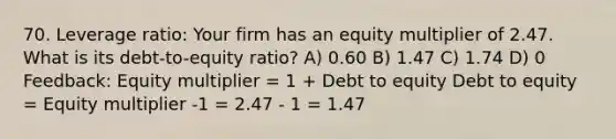 70. Leverage ratio: Your firm has an equity multiplier of 2.47. What is its debt-to-equity ratio? A) 0.60 B) 1.47 C) 1.74 D) 0 Feedback: Equity multiplier = 1 + Debt to equity Debt to equity = Equity multiplier -1 = 2.47 - 1 = 1.47