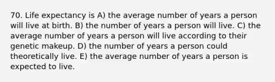 70. Life expectancy is A) the average number of years a person will live at birth. B) the number of years a person will live. C) the average number of years a person will live according to their genetic makeup. D) the number of years a person could theoretically live. E) the average number of years a person is expected to live.