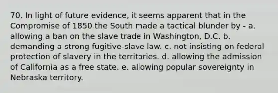 70. In light of future evidence, it seems apparent that in the Compromise of 1850 the South made a tactical blunder by - a. allowing a ban on the slave trade in Washington, D.C. b. demanding a strong fugitive-slave law. c. not insisting on federal protection of slavery in the territories. d. allowing the admission of California as a free state. e. allowing popular sovereignty in Nebraska territory.