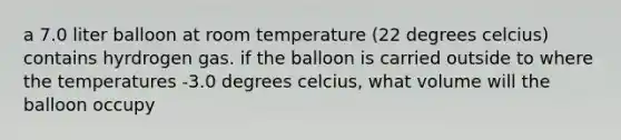 a 7.0 liter balloon at room temperature (22 degrees celcius) contains hyrdrogen gas. if the balloon is carried outside to where the temperatures -3.0 degrees celcius, what volume will the balloon occupy