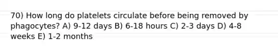 70) How long do platelets circulate before being removed by phagocytes? A) 9-12 days B) 6-18 hours C) 2-3 days D) 4-8 weeks E) 1-2 months