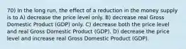 70) In the long run, the effect of a reduction in the money supply is to A) decrease the price level only. B) decrease real Gross Domestic Product (GDP) only. C) decrease both the price level and real Gross Domestic Product (GDP). D) decrease the price level and increase real Gross Domestic Product (GDP).