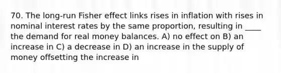 70. The long-run Fisher effect links rises in inflation with rises in nominal interest rates by the same proportion, resulting in ____ the demand for real money balances. A) no effect on B) an increase in C) a decrease in D) an increase in the supply of money offsetting the increase in