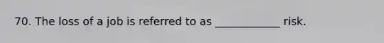70. The loss of a job is referred to as ____________ risk.