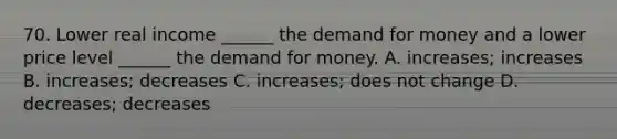 70. Lower real income ______ the demand for money and a lower price level ______ the demand for money. A. increases; increases B. increases; decreases C. increases; does not change D. decreases; decreases