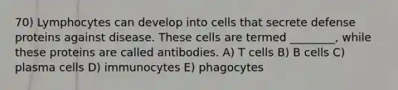 70) Lymphocytes can develop into cells that secrete defense proteins against disease. These cells are termed ________, while these proteins are called antibodies. A) T cells B) B cells C) plasma cells D) immunocytes E) phagocytes