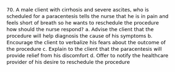 70. A male client with cirrhosis and severe ascites, who is scheduled for a paracentesis tells the nurse that he is in pain and feels short of breath so he wants to reschedule the procedure how should the nurse respond? a. Advise the client that the procedure will help diagnosis the cause of his symptoms b. Encourage the client to verbalize his fears about the outcome of the procedure c. Explain to the client that the paracentesis will provide relief from his discomfort d. Offer to notify the healthcare provider of his desire to reschedule the procedure