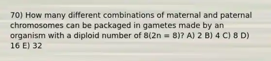 70) How many different combinations of maternal and paternal chromosomes can be packaged in gametes made by an organism with a diploid number of 8(2n = 8)? A) 2 B) 4 C) 8 D) 16 E) 32