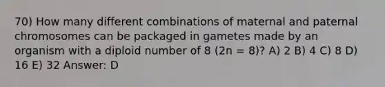 70) How many different combinations of maternal and paternal chromosomes can be packaged in gametes made by an organism with a diploid number of 8 (2n = 8)? A) 2 B) 4 C) 8 D) 16 E) 32 Answer: D