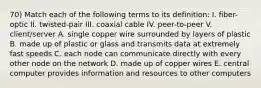 70) Match each of the following terms to its definition: I. fiber-optic II. twisted-pair III. coaxial cable IV. peer-to-peer V. client/server A. single copper wire surrounded by layers of plastic B. made up of plastic or glass and transmits data at extremely fast speeds C. each node can communicate directly with every other node on the network D. made up of copper wires E. central computer provides information and resources to other computers