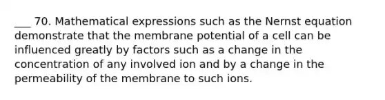 ___ 70. Mathematical expressions such as the Nernst equation demonstrate that the membrane potential of a cell can be influenced greatly by factors such as a change in the concentration of any involved ion and by a change in the permeability of the membrane to such ions.