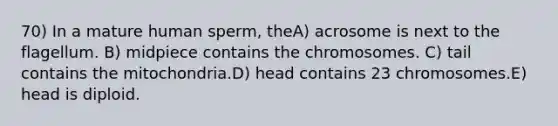 70) In a mature human sperm, theA) acrosome is next to the flagellum. B) midpiece contains the chromosomes. C) tail contains the mitochondria.D) head contains 23 chromosomes.E) head is diploid.