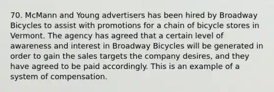 70. McMann and Young advertisers has been hired by Broadway Bicycles to assist with promotions for a chain of bicycle stores in Vermont. The agency has agreed that a certain level of awareness and interest in Broadway Bicycles will be generated in order to gain the sales targets the company desires, and they have agreed to be paid accordingly. This is an example of a system of compensation.