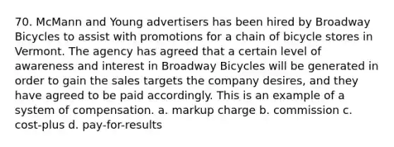 70. McMann and Young advertisers has been hired by Broadway Bicycles to assist with promotions for a chain of bicycle stores in Vermont. The agency has agreed that a certain level of awareness and interest in Broadway Bicycles will be generated in order to gain the sales targets the company desires, and they have agreed to be paid accordingly. This is an example of a system of compensation. a. markup charge b. commission c. cost-plus d. pay-for-results