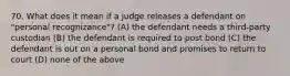 70. What does it mean if a judge releases a defendant on "personal recognizance"? (A) the defendant needs a third-party custodian (B) the defendant is required to post bond (C) the defendant is out on a personal bond and promises to return to court (D) none of the above