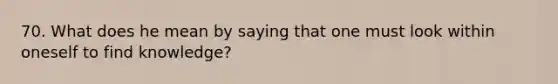 70. What does he mean by saying that one must look within oneself to find knowledge?