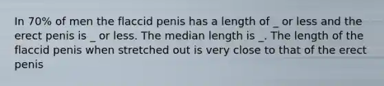 In 70% of men the flaccid penis has a length of _ or less and the erect penis is _ or less. The median length is _. The length of the flaccid penis when stretched out is very close to that of the erect penis