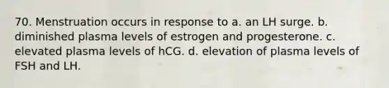 70. Menstruation occurs in response to a. an LH surge. b. diminished plasma levels of estrogen and progesterone. c. elevated plasma levels of hCG. d. elevation of plasma levels of FSH and LH.