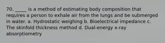 70. _____ is a method of estimating body composition that requires a person to exhale air from the lungs and be submerged in water. a. Hydrostatic weighing b. Bioelectrical impedance c. The skinfold thickness method d. Dual-energy x-ray absorptiometry