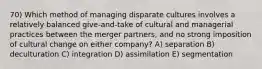 70) Which method of managing disparate cultures involves a relatively balanced give-and-take of cultural and managerial practices between the merger partners, and no strong imposition of cultural change on either company? A) separation B) deculturation C) integration D) assimilation E) segmentation