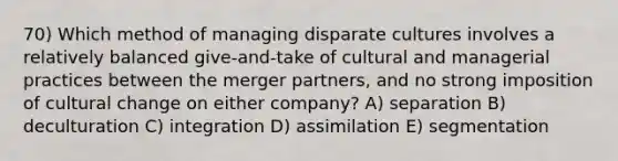 70) Which method of managing disparate cultures involves a relatively balanced give-and-take of cultural and managerial practices between the merger partners, and no strong imposition of cultural change on either company? A) separation B) deculturation C) integration D) assimilation E) segmentation