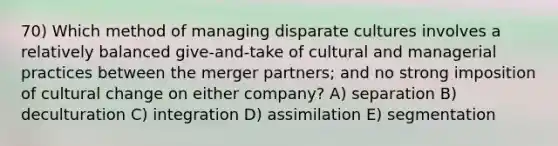 70) Which method of managing disparate cultures involves a relatively balanced give-and-take of cultural and managerial practices between the merger partners; and no strong imposition of cultural change on either company? A) separation B) deculturation C) integration D) assimilation E) segmentation