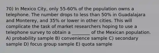 70) In Mexico City, only 55-60% of the population owns a telephone. The number drops to less than 50% in Guadalajara and Monterey, and 35% or lower in other cities. This will complicate the task of market researchers hoping to use a telephone survey to obtain a ________ of the Mexican population. A) probability sample B) convenience sample C) secondary sample D) focus group sample E) quota sample