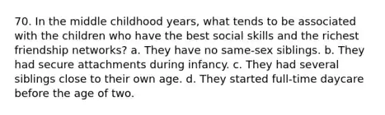 70. In the middle childhood years, what tends to be associated with the children who have the best social skills and the richest friendship networks? a. They have no same-sex siblings. b. They had secure attachments during infancy. c. They had several siblings close to their own age. d. They started full-time daycare before the age of two.