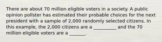 There are about 70 million eligible voters in a society. A public opinion pollster has estimated their probable choices for the next president with a sample of 2,000 randomly selected citizens. In this example, the 2,000 citizens are a __________ and the 70 million eligible voters are a _______.