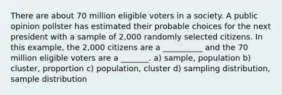 There are about 70 million eligible voters in a society. A public opinion pollster has estimated their probable choices for the next president with a sample of 2,000 randomly selected citizens. In this example, the 2,000 citizens are a __________ and the 70 million eligible voters are a _______. a) sample, population b) cluster, proportion c) population, cluster d) sampling distribution, sample distribution