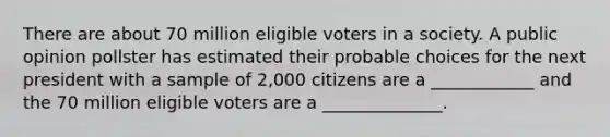 There are about 70 million eligible voters in a society. A public opinion pollster has estimated their probable choices for the next president with a sample of 2,000 citizens are a ____________ and the 70 million eligible voters are a ______________.