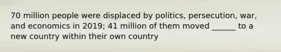 70 million people were displaced by politics, persecution, war, and economics in 2019; 41 million of them moved ______ to a new country within their own country