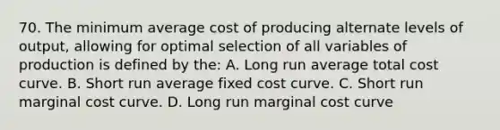 70. The minimum average cost of producing alternate levels of output, allowing for optimal selection of all variables of production is defined by the: A. Long run average total cost curve. B. Short run average fixed cost curve. C. Short run marginal cost curve. D. Long run marginal cost curve