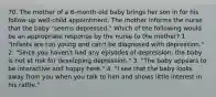 70. The mother of a 6-month-old baby brings her son in for his follow-up well-child appointment. The mother informs the nurse that the baby "seems depressed." Which of the following would be an appropriate response by the nurse to the mother? 1. "Infants are too young and can't be diagnosed with depression." 2. "Since you haven't had any episodes of depression, the baby is not at risk for developing depression." 3. "The baby appears to be interactive and happy here." 4. "I see that the baby looks away from you when you talk to him and shows little interest in his rattle."