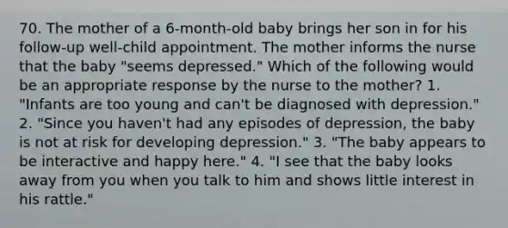 70. The mother of a 6-month-old baby brings her son in for his follow-up well-child appointment. The mother informs the nurse that the baby "seems depressed." Which of the following would be an appropriate response by the nurse to the mother? 1. "Infants are too young and can't be diagnosed with depression." 2. "Since you haven't had any episodes of depression, the baby is not at risk for developing depression." 3. "The baby appears to be interactive and happy here." 4. "I see that the baby looks away from you when you talk to him and shows little interest in his rattle."