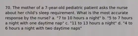 70. The mother of a 7-year-old pediatric patient asks the nurse about her child's sleep requirement. What is the most accurate response by the nurse? a. "7 to 10 hours a night" b. "5 to 7 hours a night with one daytime nap" c. "11 to 13 hours a night" d. "4 to 6 hours a night with two daytime naps"