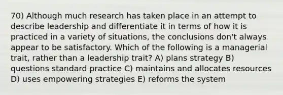 70) Although much research has taken place in an attempt to describe leadership and differentiate it in terms of how it is practiced in a variety of situations, the conclusions don't always appear to be satisfactory. Which of the following is a managerial trait, rather than a leadership trait? A) plans strategy B) questions standard practice C) maintains and allocates resources D) uses empowering strategies E) reforms the system