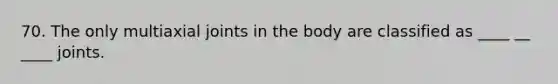 70. The only multiaxial joints in the body are classified as ____ __ ____ joints.