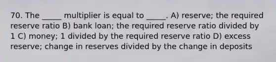 70. The _____ multiplier is equal to _____. A) reserve; the required reserve ratio B) bank loan; the required reserve ratio divided by 1 C) money; 1 divided by the required reserve ratio D) excess reserve; change in reserves divided by the change in deposits