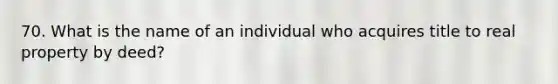 70. What is the name of an individual who acquires title to real property by deed?