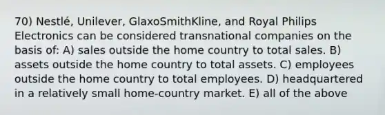 70) Nestlé, Unilever, GlaxoSmithKline, and Royal Philips Electronics can be considered transnational companies on the basis of: A) sales outside the home country to total sales. B) assets outside the home country to total assets. C) employees outside the home country to total employees. D) headquartered in a relatively small home-country market. E) all of the above