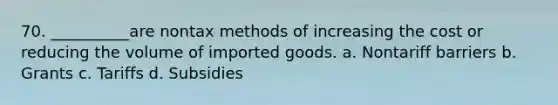 70. __________are nontax methods of increasing the cost or reducing the volume of imported goods. a. Nontariff barriers b. Grants c. Tariffs d. Subsidies