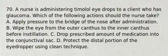 70. A nurse is administering timolol eye drops to a client who has glaucoma. Which of the following actions should the nurse take? A. Apply pressure to the bridge of the nose after administration. B. Wipe the eye from the outer canthus to the inner canthus before instillation. C. Drop prescribed amount of medication into the conjunctival sac. D. Protect the distal portion of the eyedropper using clean technique.