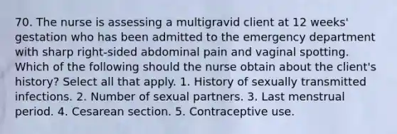 70. The nurse is assessing a multigravid client at 12 weeks' gestation who has been admitted to the emergency department with sharp right-sided abdominal pain and vaginal spotting. Which of the following should the nurse obtain about the client's history? Select all that apply. 1. History of sexually transmitted infections. 2. Number of sexual partners. 3. Last menstrual period. 4. Cesarean section. 5. Contraceptive use.