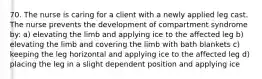 70. The nurse is caring for a client with a newly applied leg cast. The nurse prevents the development of compartment syndrome by: a) elevating the limb and applying ice to the affected leg b) elevating the limb and covering the limb with bath blankets c) keeping the leg horizontal and applying ice to the affected leg d) placing the leg in a slight dependent position and applying ice