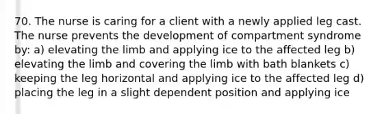 70. The nurse is caring for a client with a newly applied leg cast. The nurse prevents the development of compartment syndrome by: a) elevating the limb and applying ice to the affected leg b) elevating the limb and covering the limb with bath blankets c) keeping the leg horizontal and applying ice to the affected leg d) placing the leg in a slight dependent position and applying ice