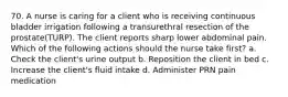 70. A nurse is caring for a client who is receiving continuous bladder irrigation following a transurethral resection of the prostate(TURP). The client reports sharp lower abdominal pain. Which of the following actions should the nurse take first? a. Check the client's urine output b. Reposition the client in bed c. Increase the client's fluid intake d. Administer PRN pain medication