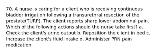 70. A nurse is caring for a client who is receiving continuous bladder irrigation following a transurethral resection of the prostate(TURP). The client reports sharp lower abdominal pain. Which of the following actions should the nurse take first? a. Check the client's urine output b. Reposition the client in bed c. Increase the client's fluid intake d. Administer PRN pain medication