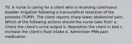 70. A nurse is caring for a client who is receiving continuous bladder irrigation following a transurethral resection of the prostate (TURP). The client reports sharp lower abdominal pain. Which of the following actions should the nurse take first? a. Check the client's urine output b. Reposition the client in bed c. Increase the client's fluid intake d. Administer PRN pain medication