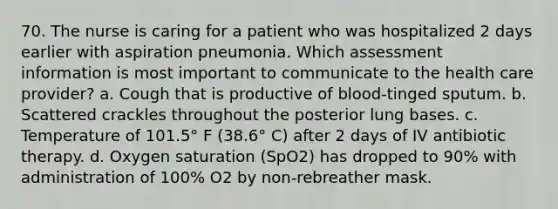 70. The nurse is caring for a patient who was hospitalized 2 days earlier with aspiration pneumonia. Which assessment information is most important to communicate to the health care provider? a. Cough that is productive of blood-tinged sputum. b. Scattered crackles throughout the posterior lung bases. c. Temperature of 101.5° F (38.6° C) after 2 days of IV antibiotic therapy. d. Oxygen saturation (SpO2) has dropped to 90% with administration of 100% O2 by non-rebreather mask.